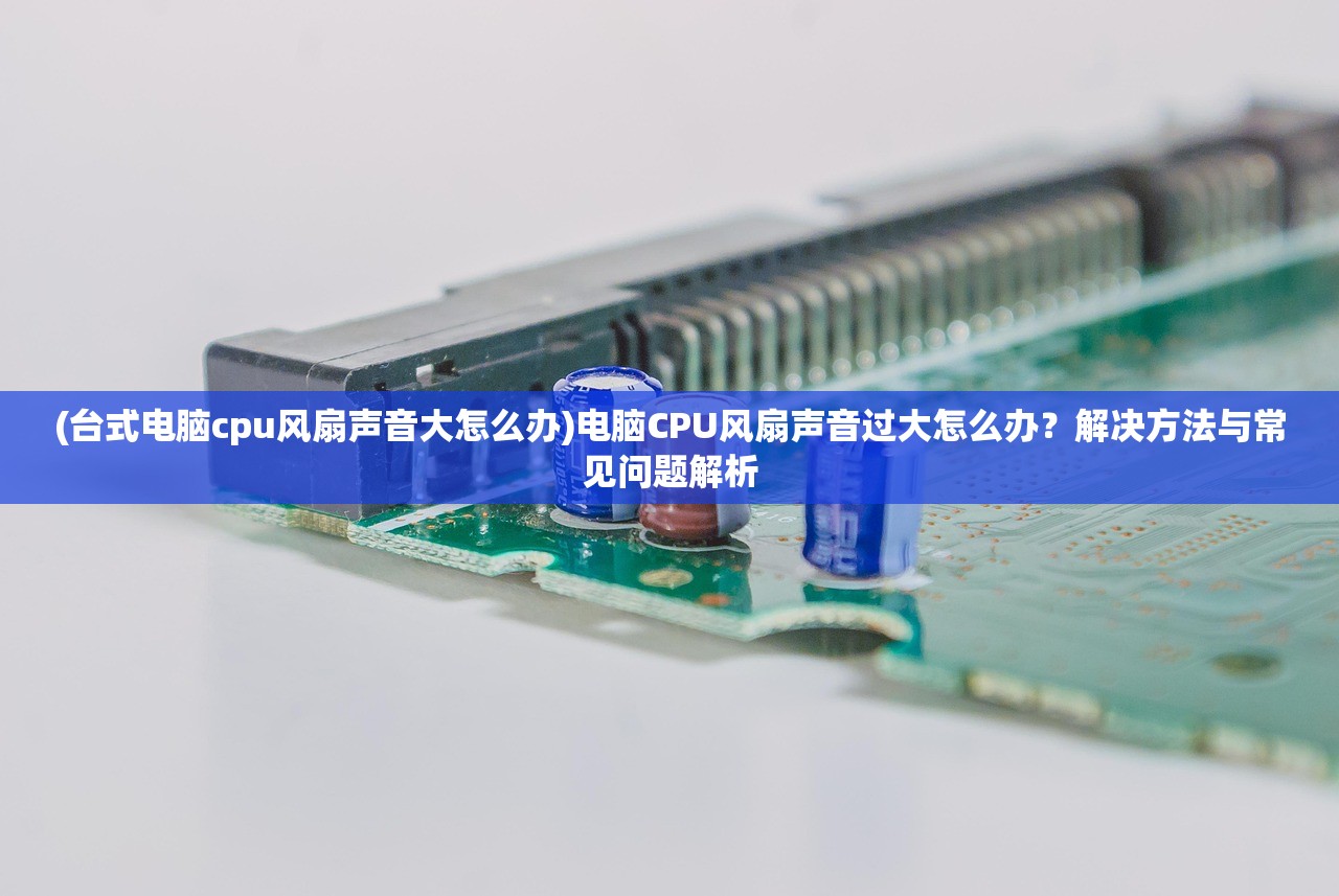 (台式电脑cpu风扇声音大怎么办)电脑CPU风扇声音过大怎么办？解决方法与常见问题解析
