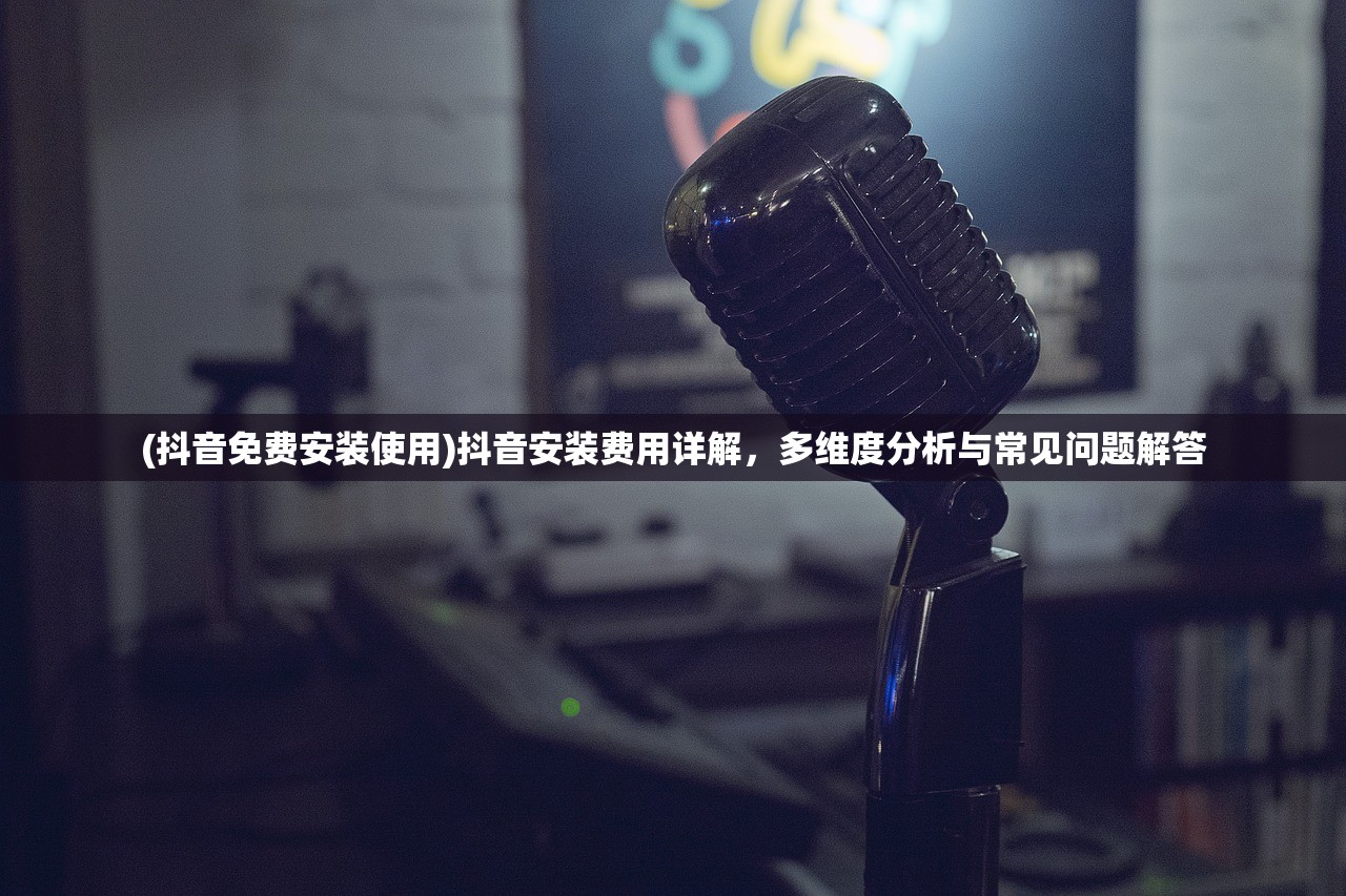 (抖音免费安装使用)抖音安装费用详解，多维度分析与常见问题解答