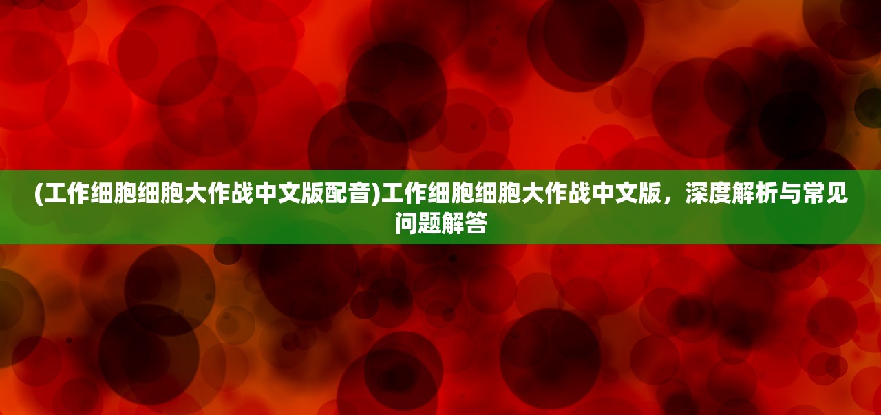 (工作细胞细胞大作战中文版配音)工作细胞细胞大作战中文版，深度解析与常见问题解答