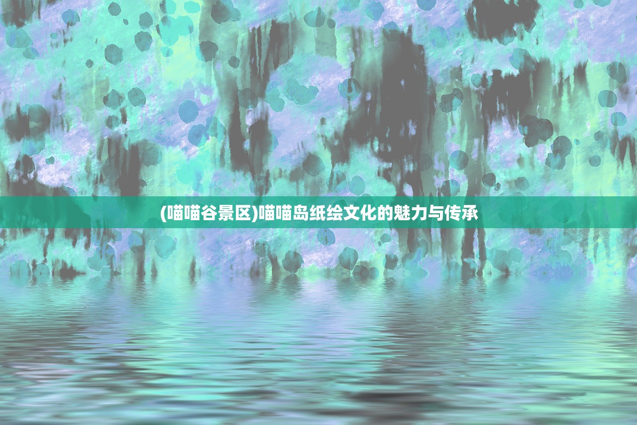 (喵喵谷景区)喵喵岛纸绘文化的魅力与传承