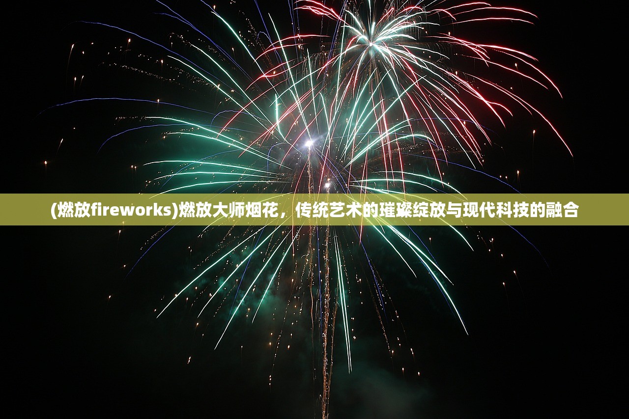 (燃放fireworks)燃放大师烟花，传统艺术的璀璨绽放与现代科技的融合