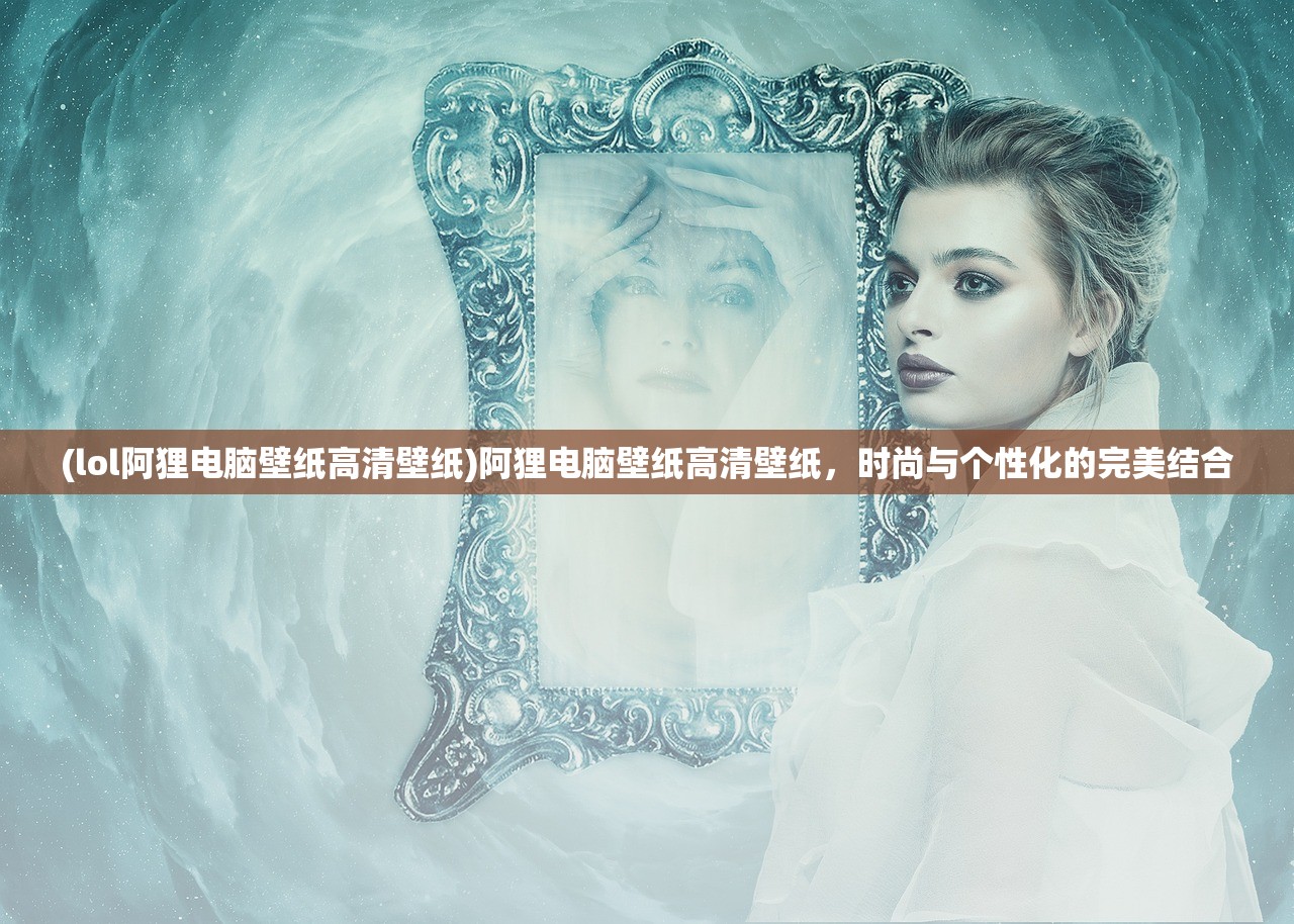 (lol阿狸电脑壁纸高清壁纸)阿狸电脑壁纸高清壁纸，时尚与个性化的完美结合