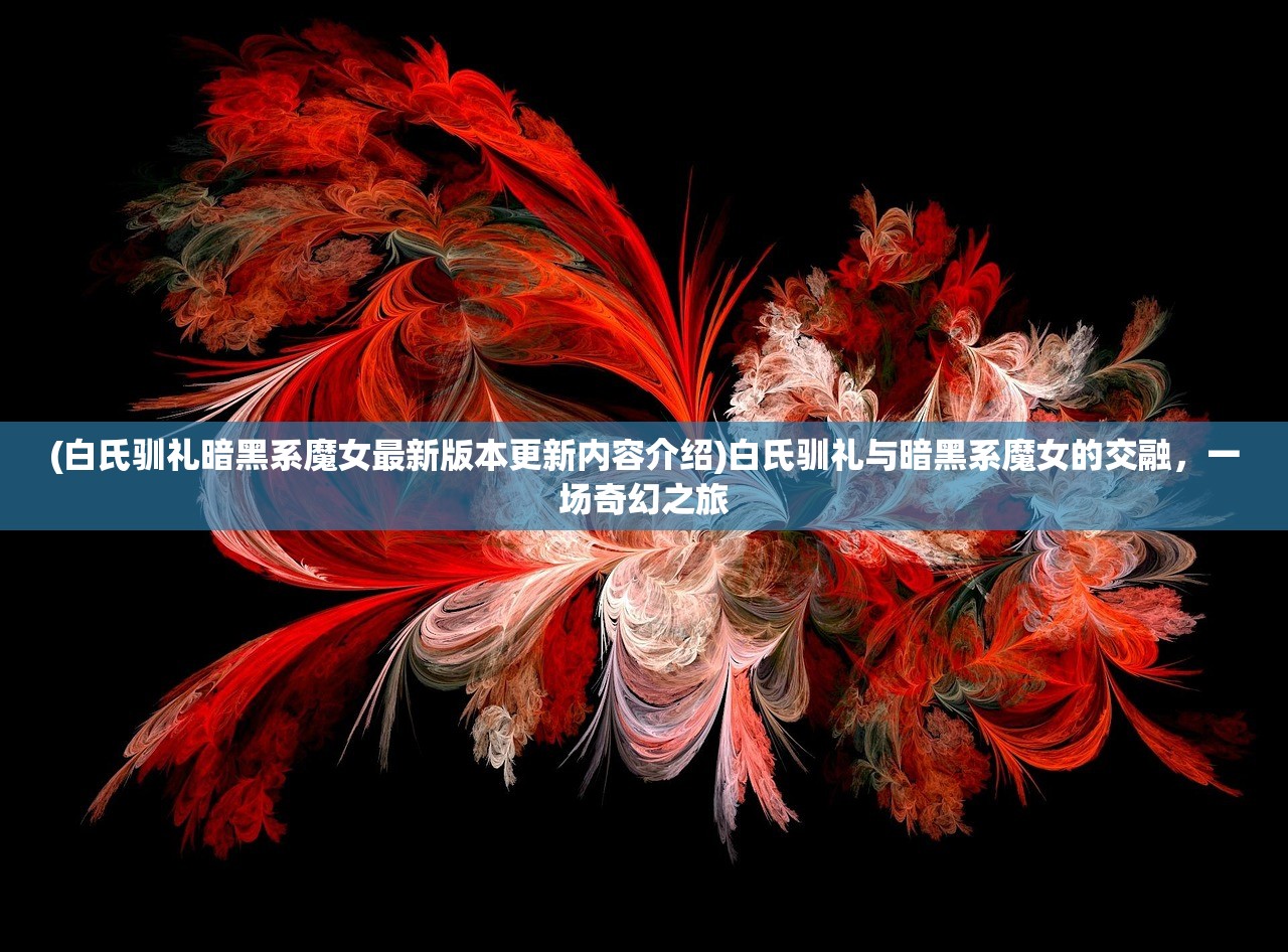 (白氏驯礼暗黑系魔女最新版本更新内容介绍)白氏驯礼与暗黑系魔女的交融，一场奇幻之旅