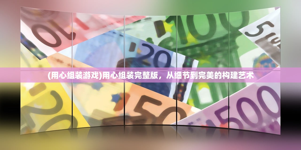 (用心组装游戏)用心组装完整版，从细节到完美的构建艺术