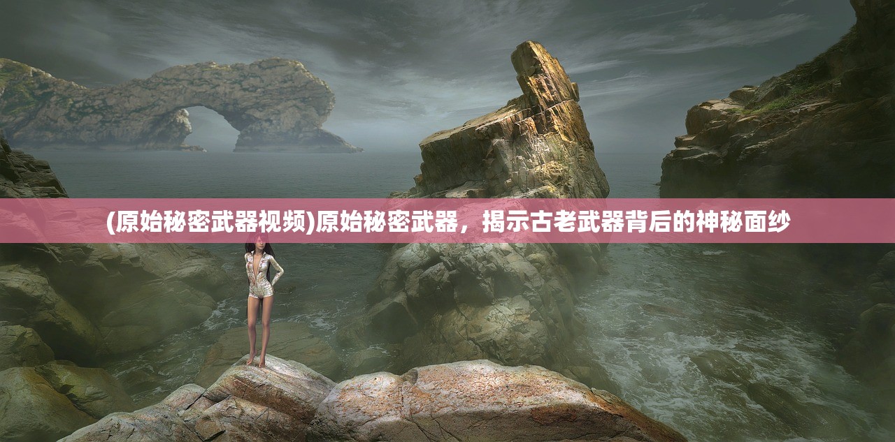 (原始秘密武器视频)原始秘密武器，揭示古老武器背后的神秘面纱