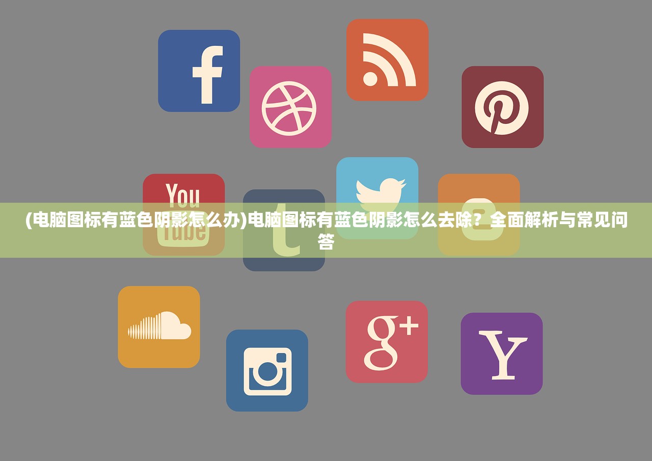 (电脑图标有蓝色阴影怎么办)电脑图标有蓝色阴影怎么去除？全面解析与常见问答