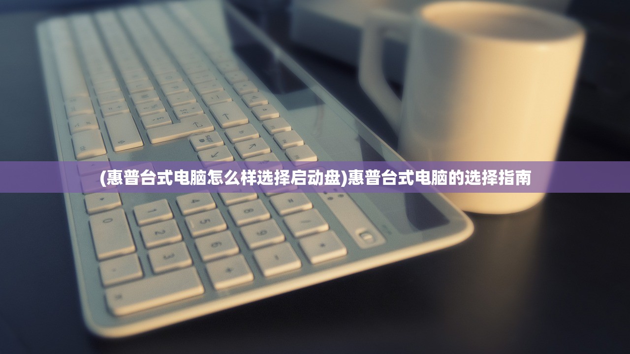 (惠普台式电脑怎么样选择启动盘)惠普台式电脑的选择指南