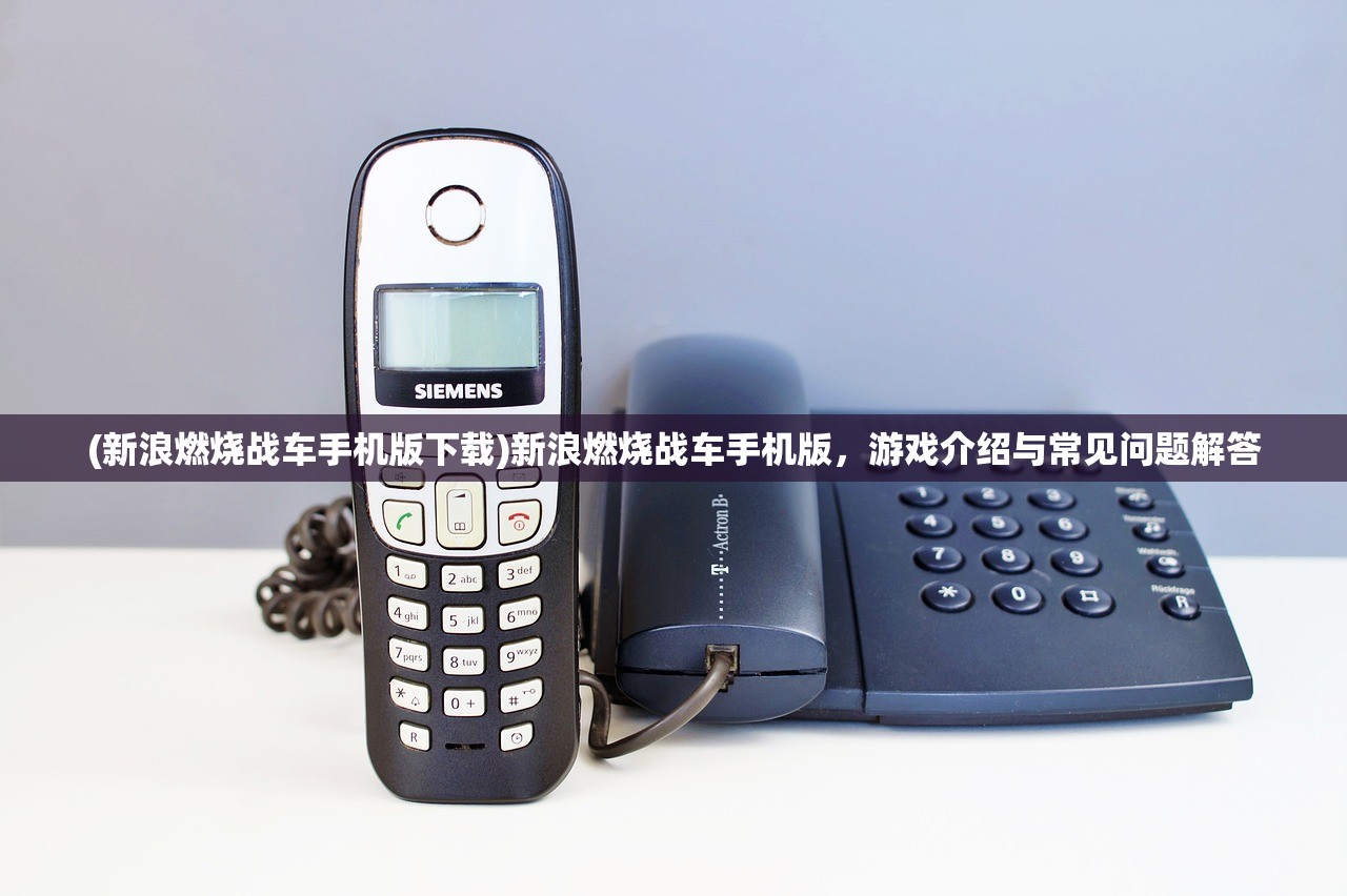 (新浪燃烧战车手机版下载)新浪燃烧战车手机版，游戏介绍与常见问题解答