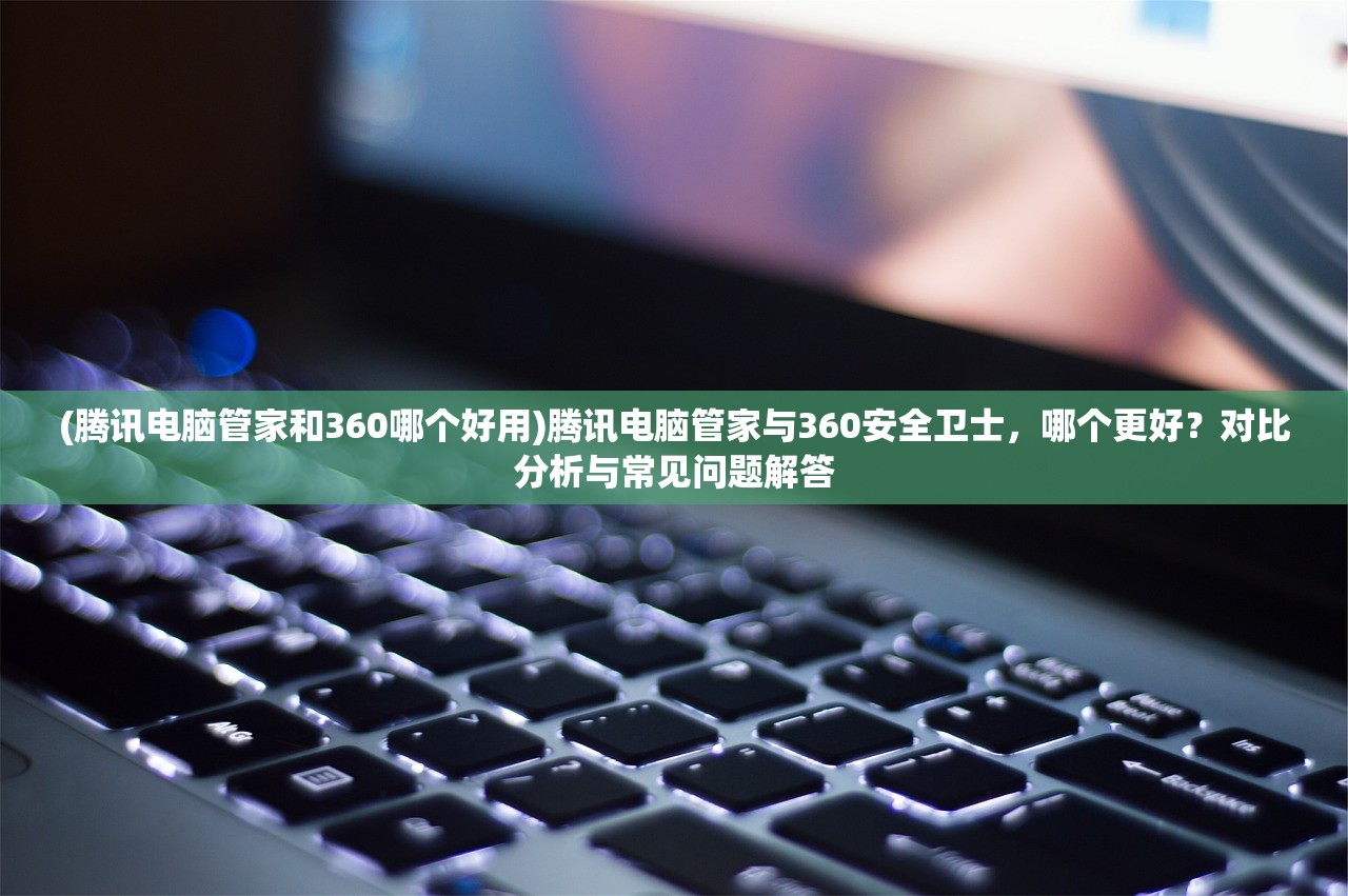 (腾讯电脑管家和360哪个好用)腾讯电脑管家与360安全卫士，哪个更好？对比分析与常见问题解答