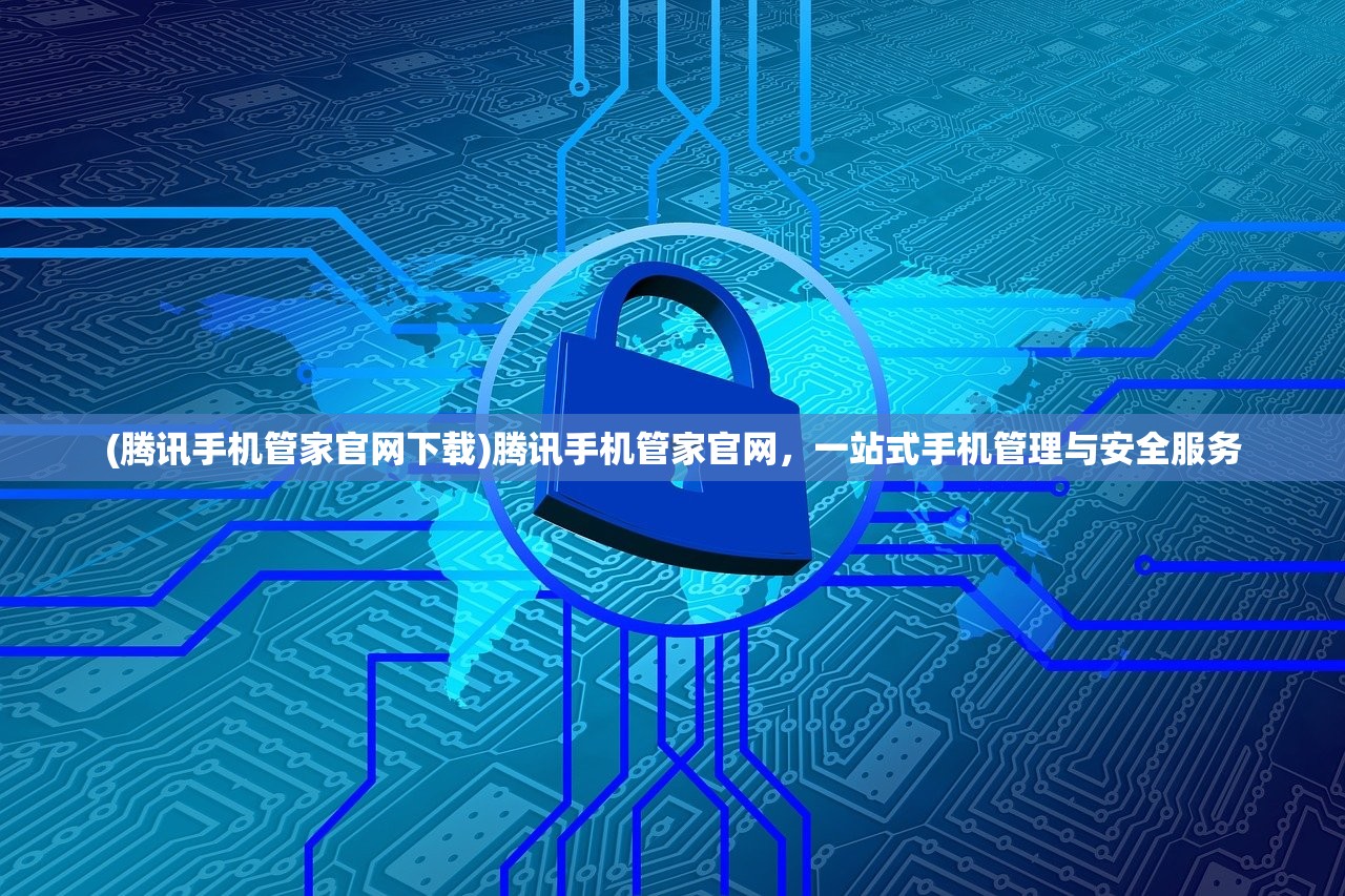 (腾讯手机管家官网下载)腾讯手机管家官网，一站式手机管理与安全服务