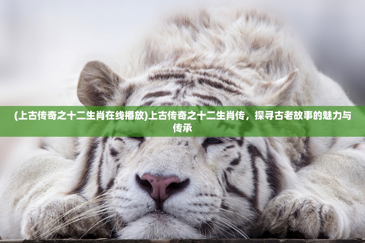 (上古传奇之十二生肖在线播放)上古传奇之十二生肖传，探寻古老故事的魅力与传承