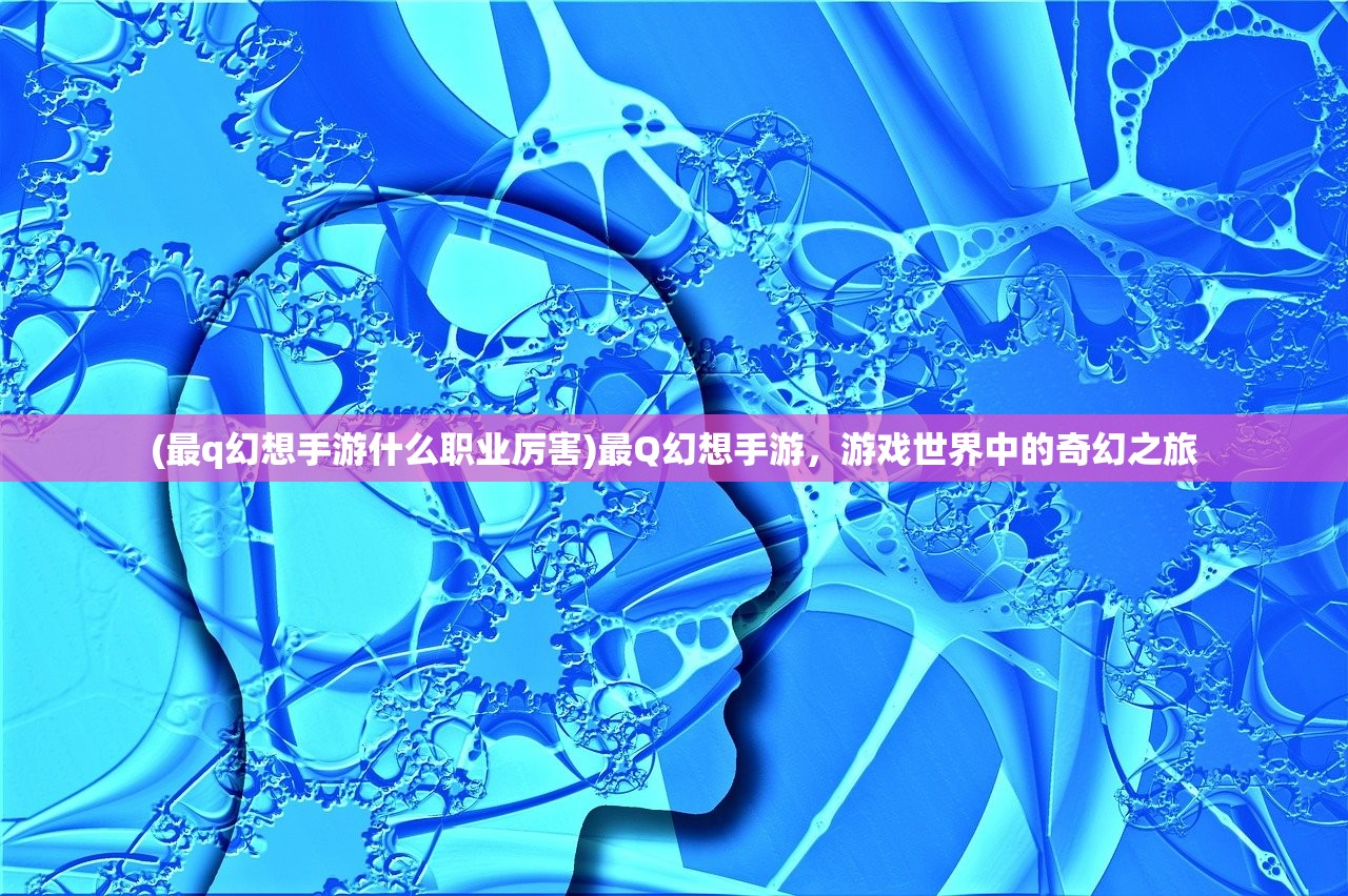 (最q幻想手游什么职业厉害)最Q幻想手游，游戏世界中的奇幻之旅