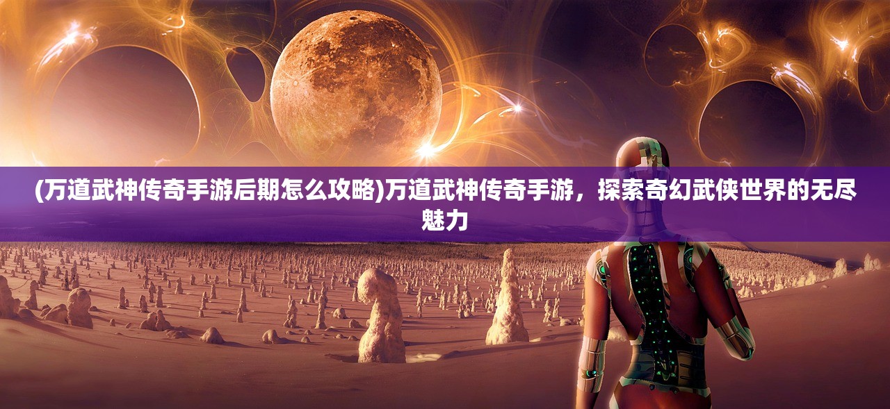(万道武神传奇手游后期怎么攻略)万道武神传奇手游，探索奇幻武侠世界的无尽魅力