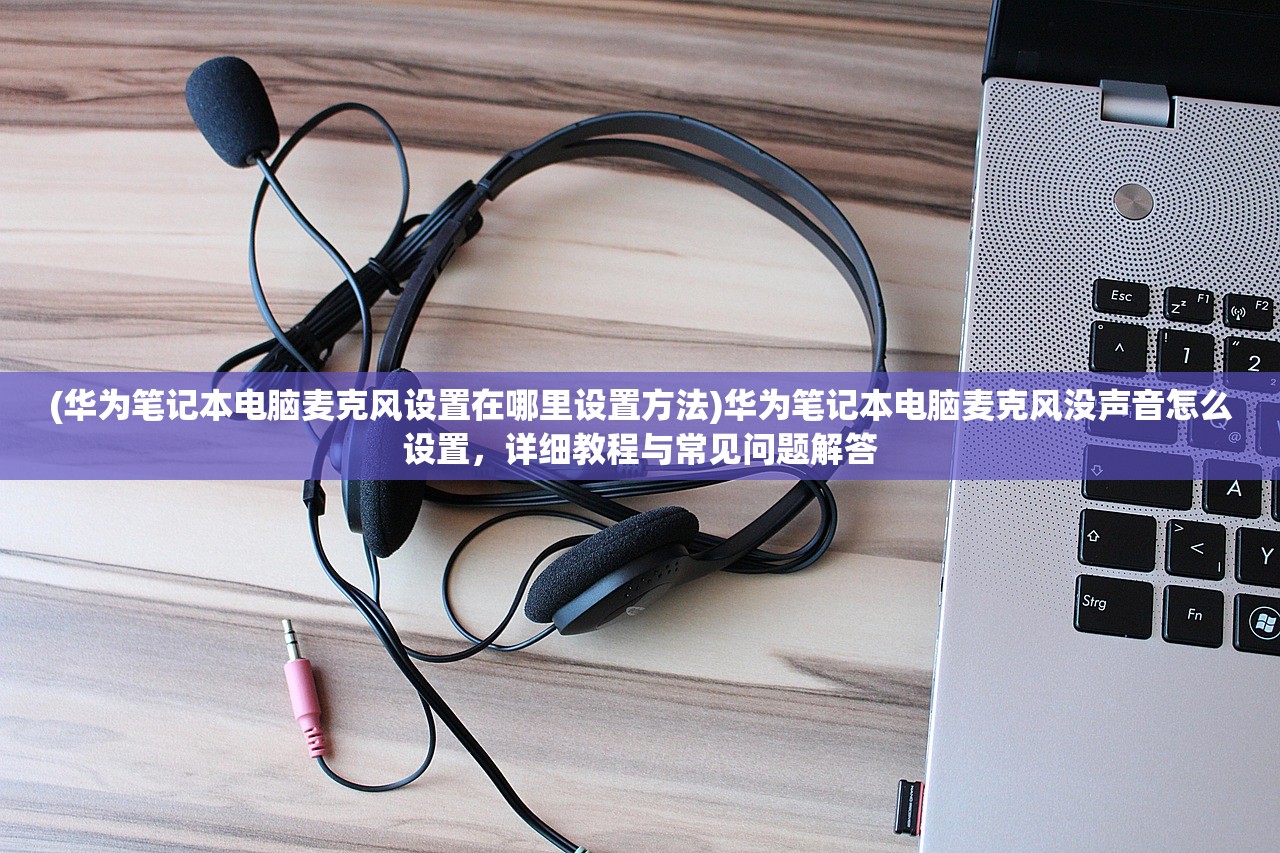 (华为笔记本电脑麦克风设置在哪里设置方法)华为笔记本电脑麦克风没声音怎么设置，详细教程与常见问题解答