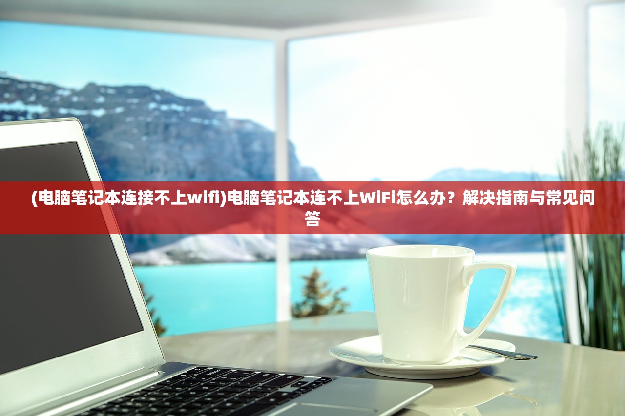 (电脑笔记本连接不上wifi)电脑笔记本连不上WiFi怎么办？解决指南与常见问答