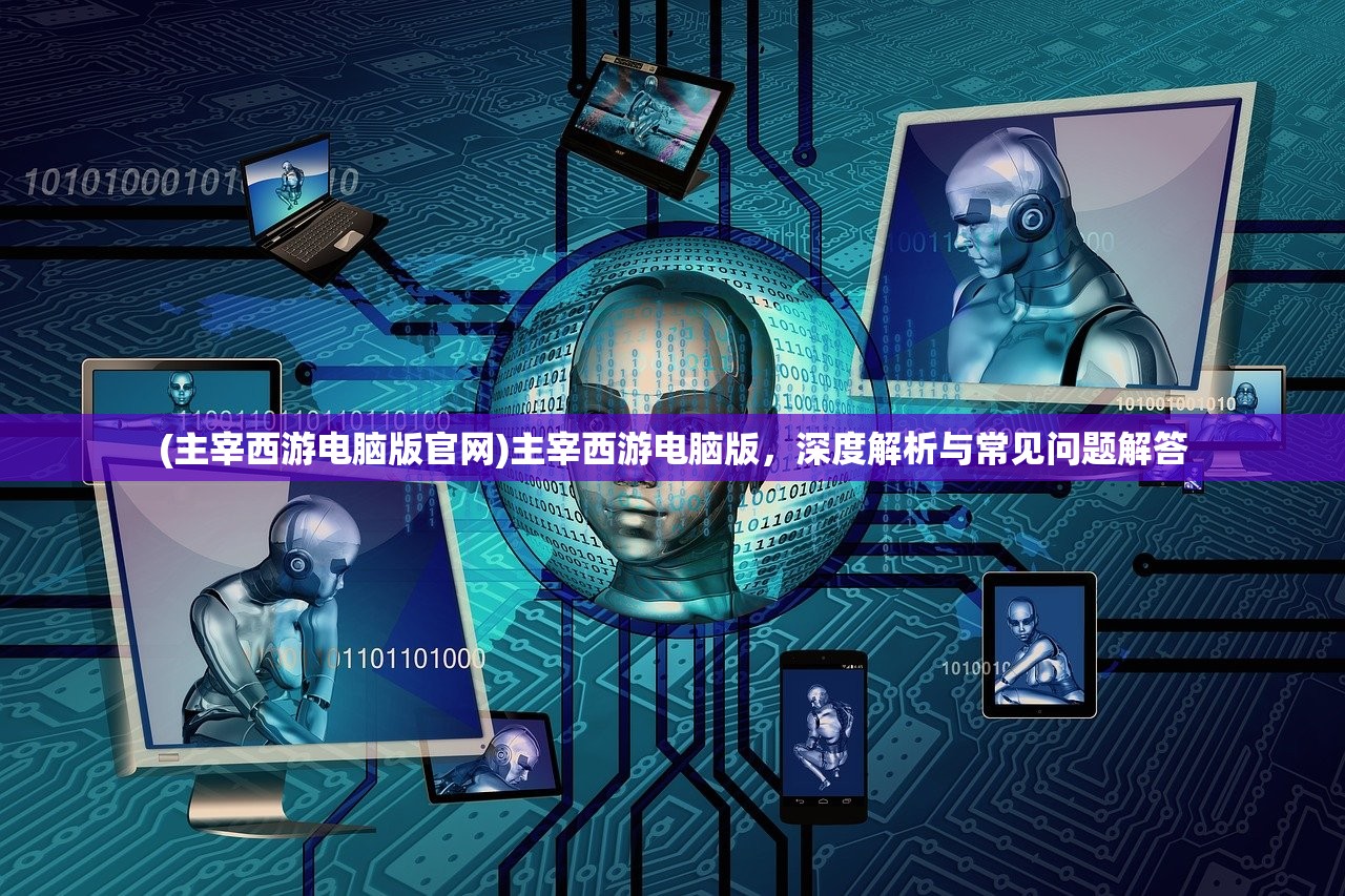 (主宰西游电脑版官网)主宰西游电脑版，深度解析与常见问题解答