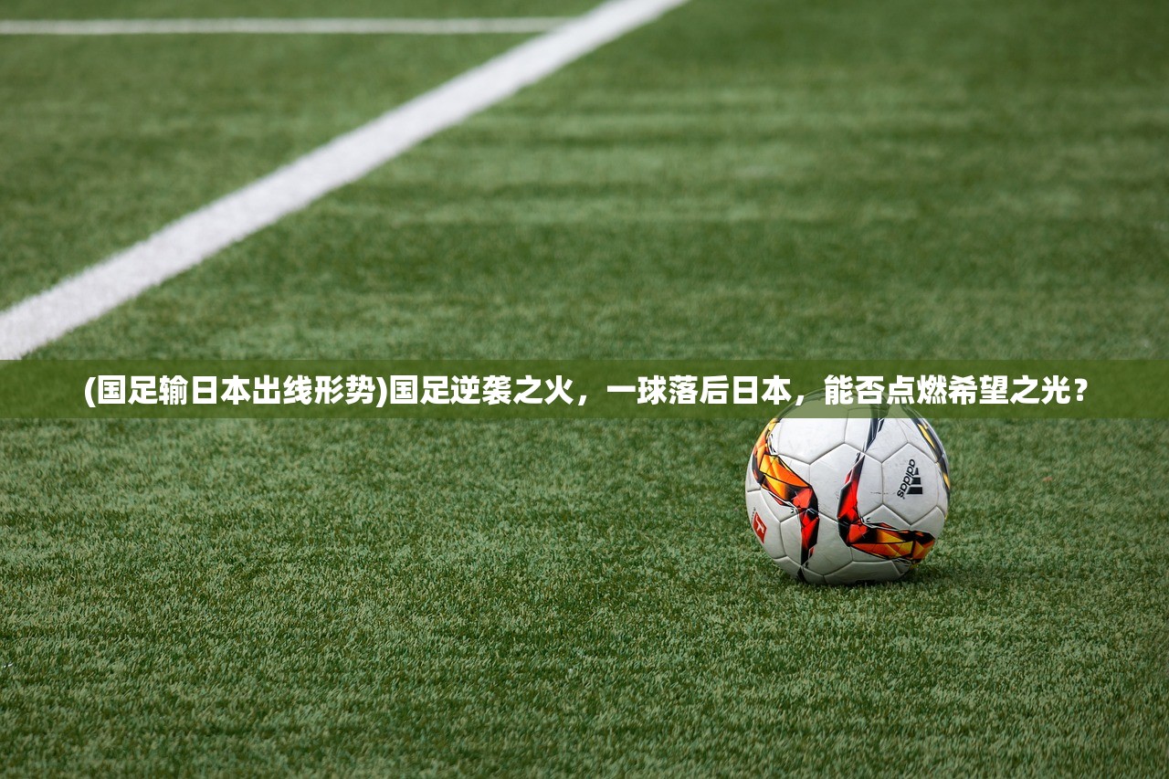 (国足输日本出线形势)国足逆袭之火，一球落后日本，能否点燃希望之光？