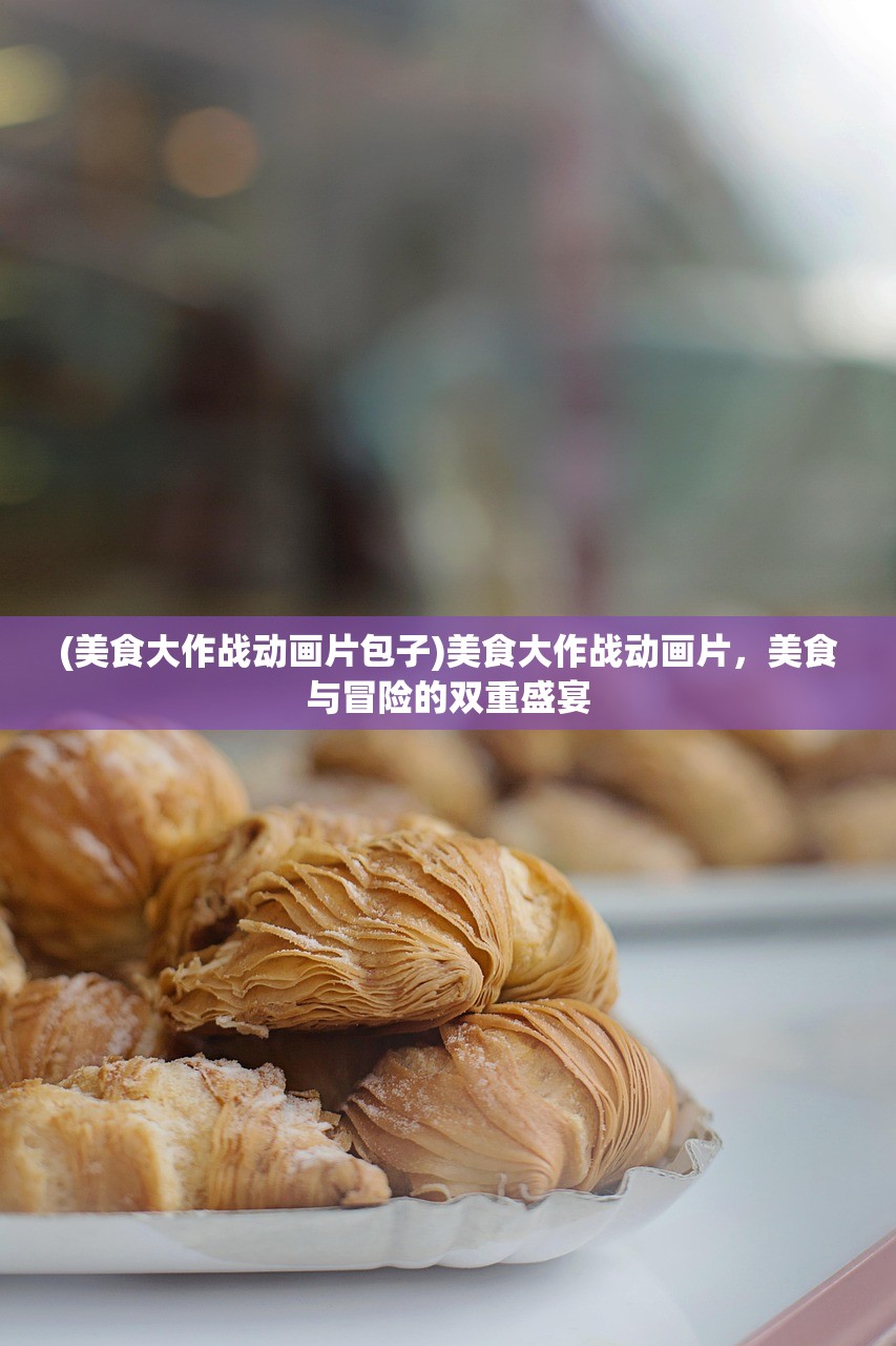 (美食大作战动画片包子)美食大作战动画片，美食与冒险的双重盛宴