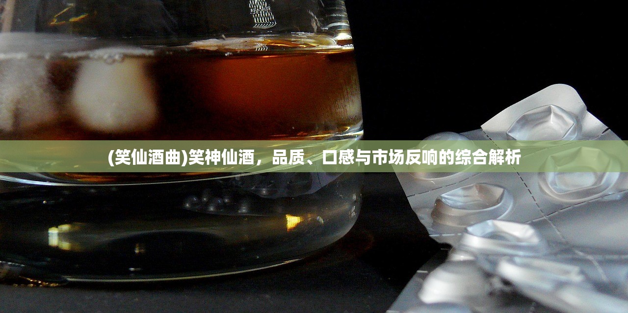 (笑仙酒曲)笑神仙酒，品质、口感与市场反响的综合解析