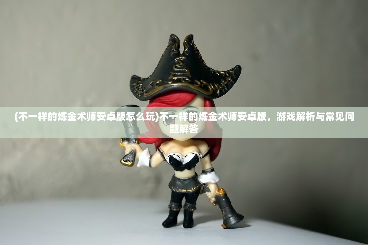 (不一样的炼金术师安卓版怎么玩)不一样的炼金术师安卓版，游戏解析与常见问题解答