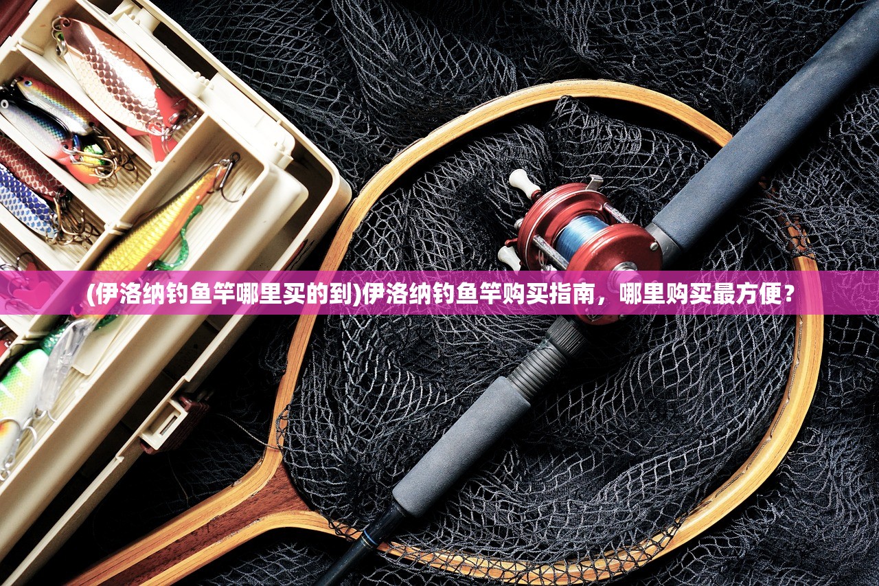 (伊洛纳钓鱼竿哪里买的到)伊洛纳钓鱼竿购买指南，哪里购买最方便？