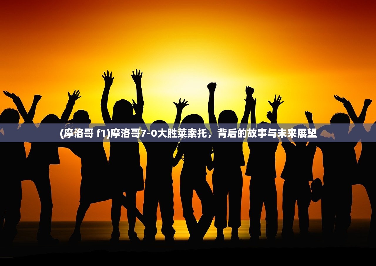 (摩洛哥 f1)摩洛哥7-0大胜莱索托，背后的故事与未来展望
