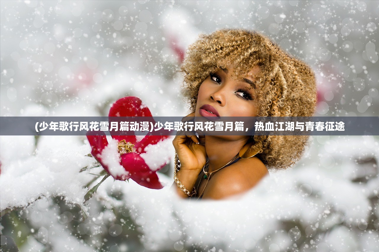 (少年歌行风花雪月篇动漫)少年歌行风花雪月篇，热血江湖与青春征途