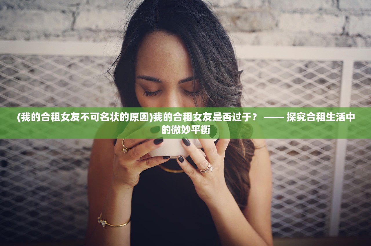 (我的合租女友不可名状的原因)我的合租女友是否过于？ —— 探究合租生活中的微妙平衡