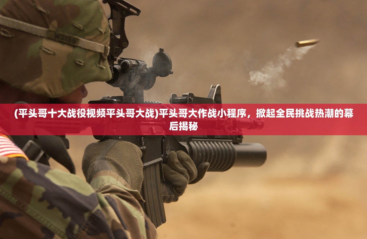 (平头哥十大战役视频平头哥大战)平头哥大作战小程序，掀起全民挑战热潮的幕后揭秘