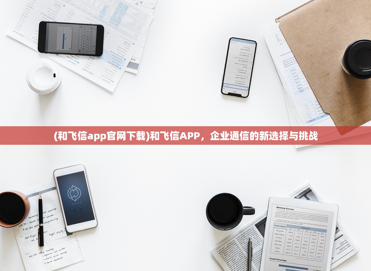 (和飞信app官网下载)和飞信APP，企业通信的新选择与挑战