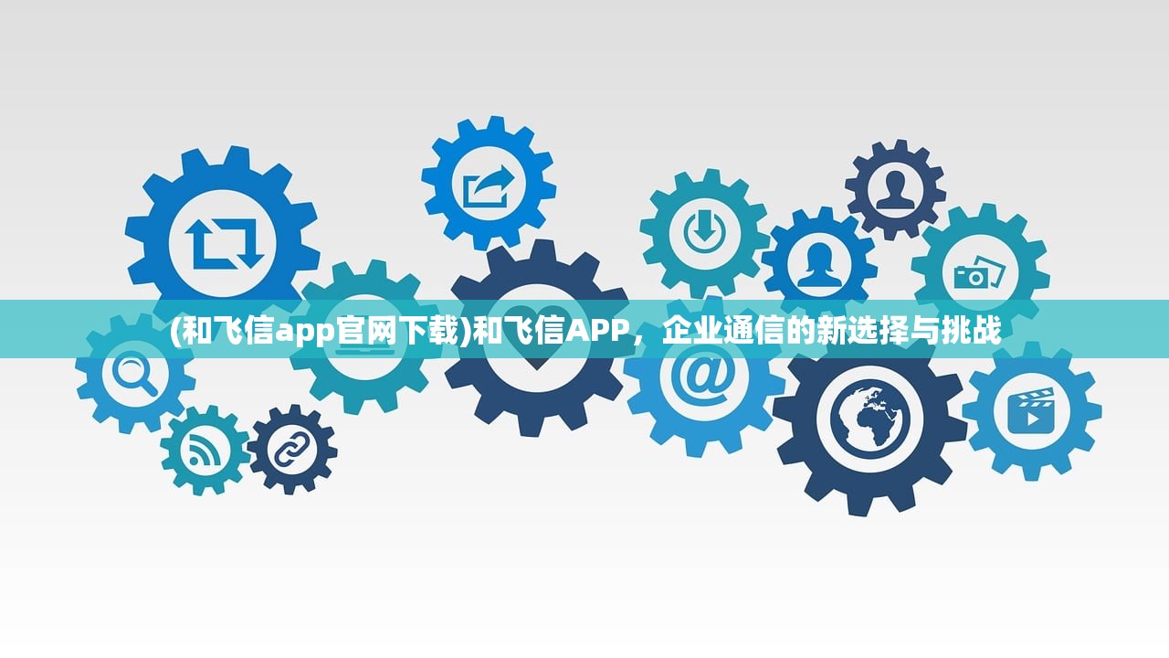 (和飞信app官网下载)和飞信APP，企业通信的新选择与挑战