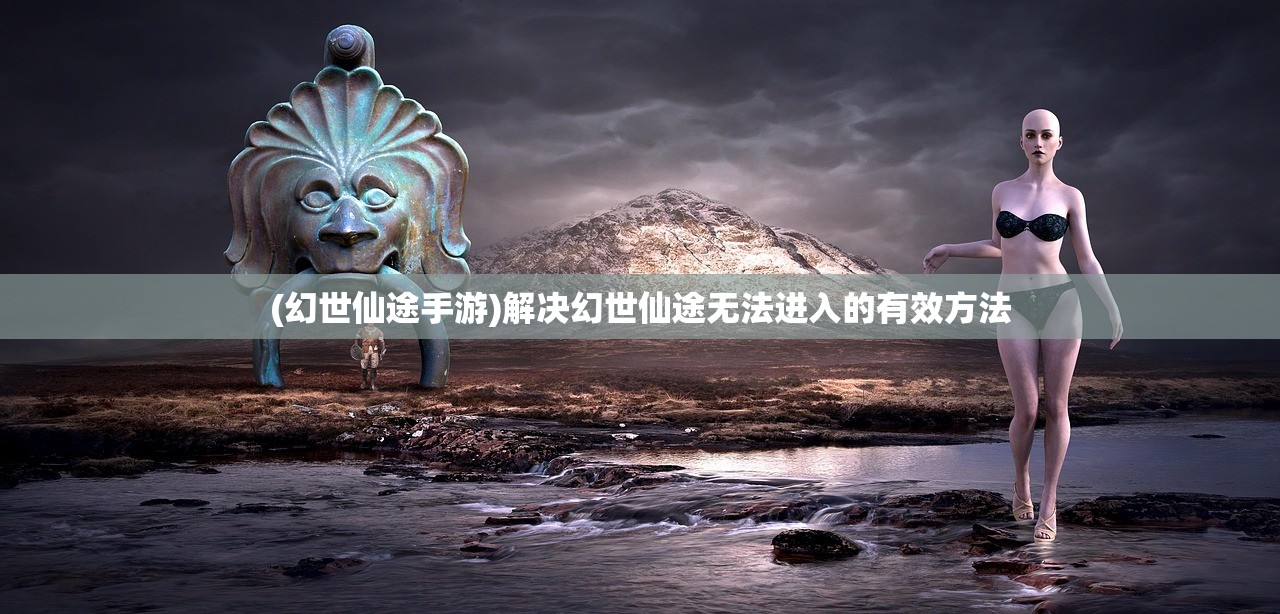 (幻世仙途手游)解决幻世仙途无法进入的有效方法