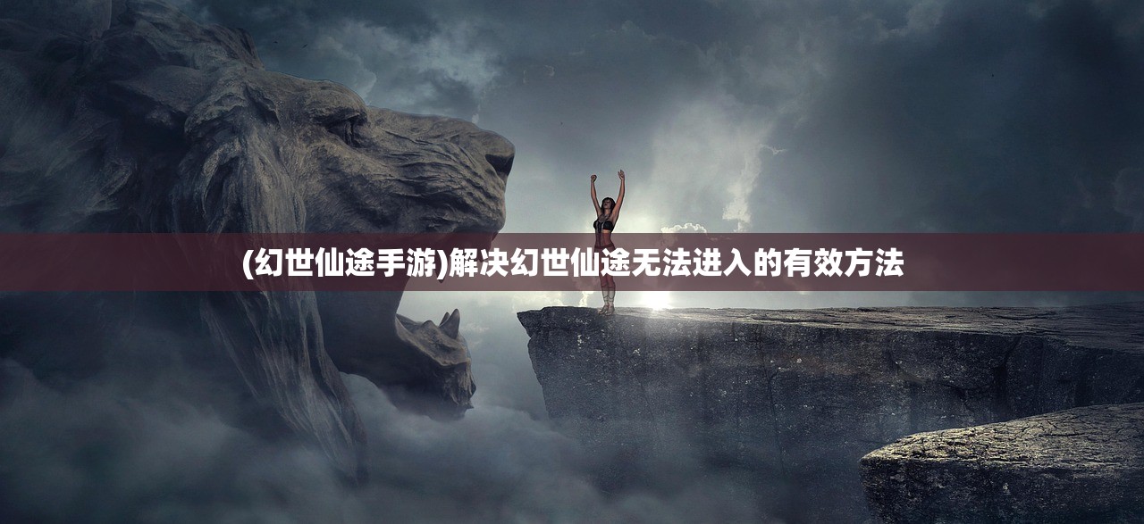 (幻世仙途手游)解决幻世仙途无法进入的有效方法