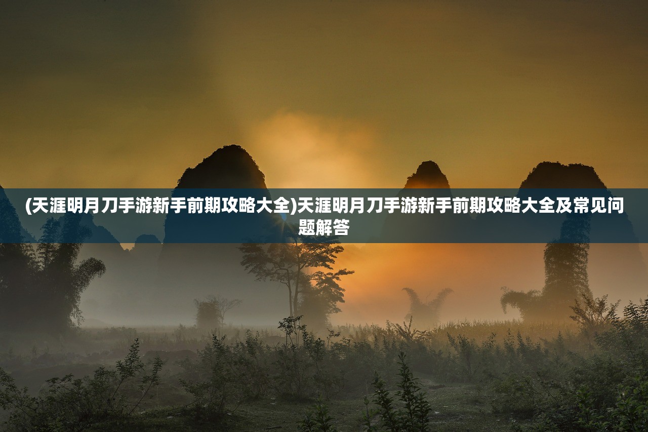(天涯明月刀手游新手前期攻略大全)天涯明月刀手游新手前期攻略大全及常见问题解答