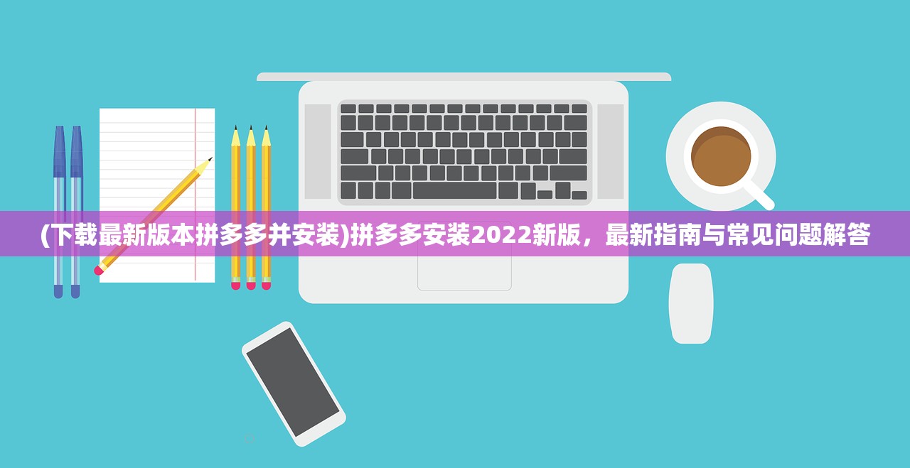 (下载最新版本拼多多并安装)拼多多安装2022新版，最新指南与常见问题解答