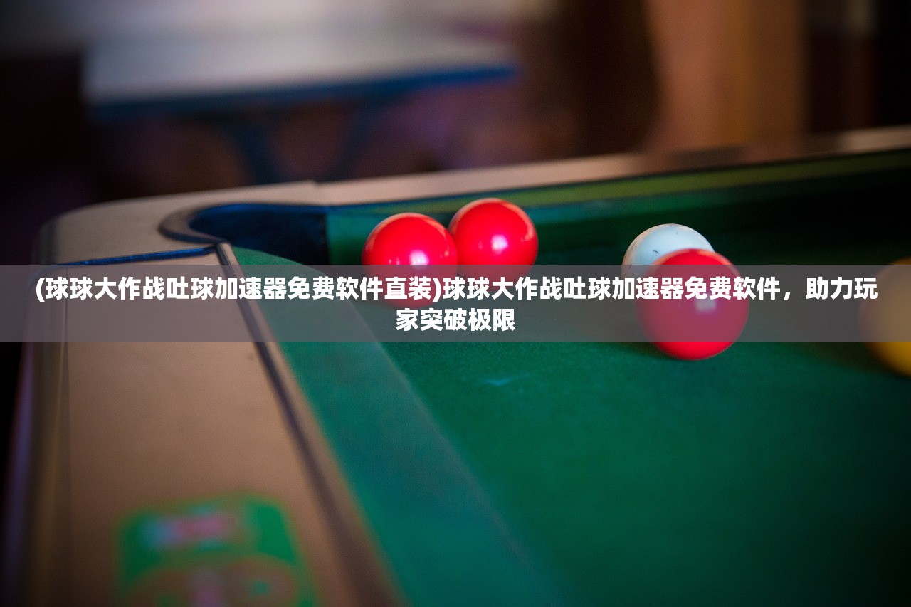 (球球大作战吐球加速器免费软件直装)球球大作战吐球加速器免费软件，助力玩家突破极限