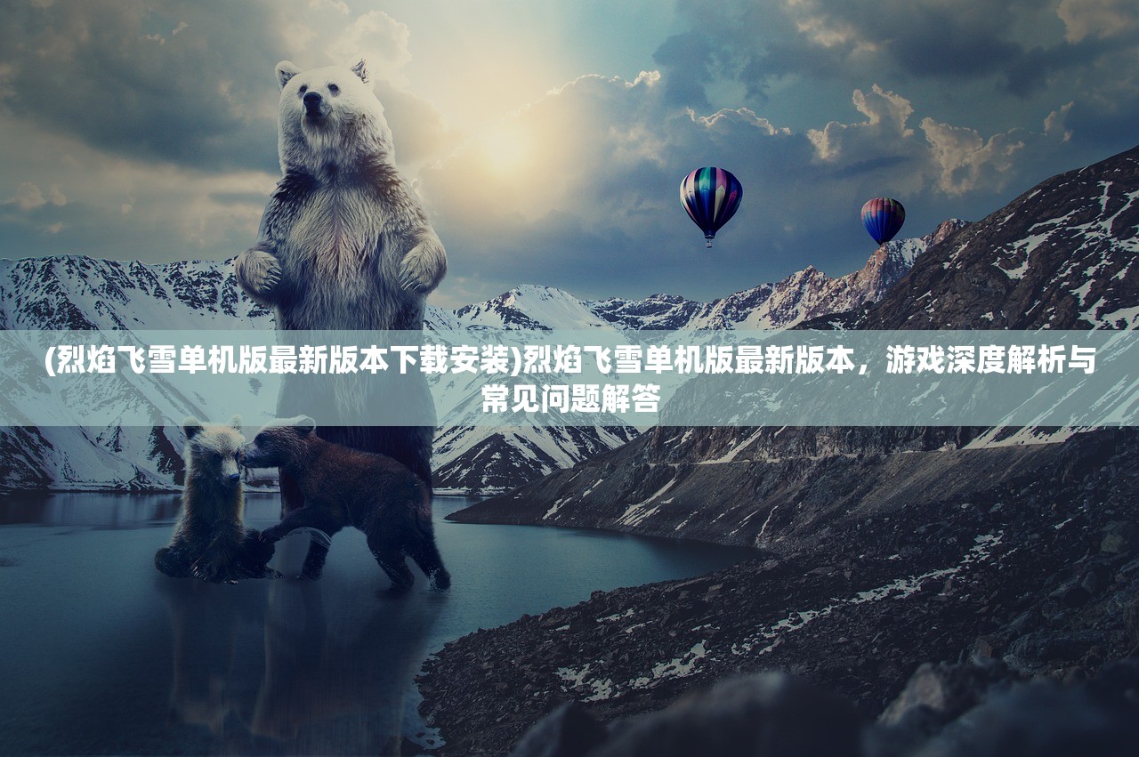 (烈焰飞雪单机版最新版本下载安装)烈焰飞雪单机版最新版本，游戏深度解析与常见问题解答