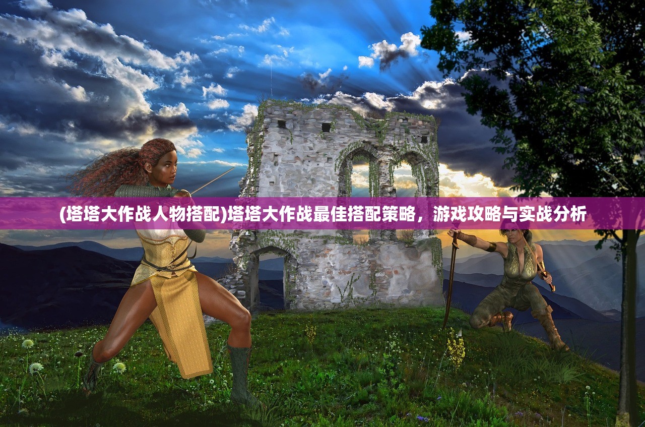 (塔塔大作战人物搭配)塔塔大作战最佳搭配策略，游戏攻略与实战分析