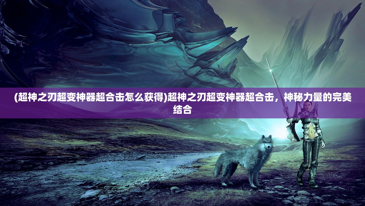 (超神之刃超变神器超合击怎么获得)超神之刃超变神器超合击，神秘力量的完美结合