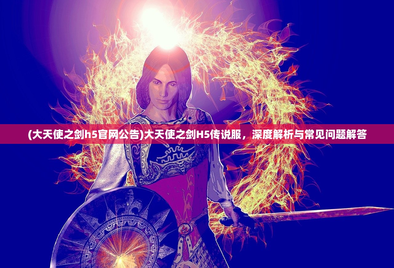 (大天使之剑h5官网公告)大天使之剑H5传说服，深度解析与常见问题解答