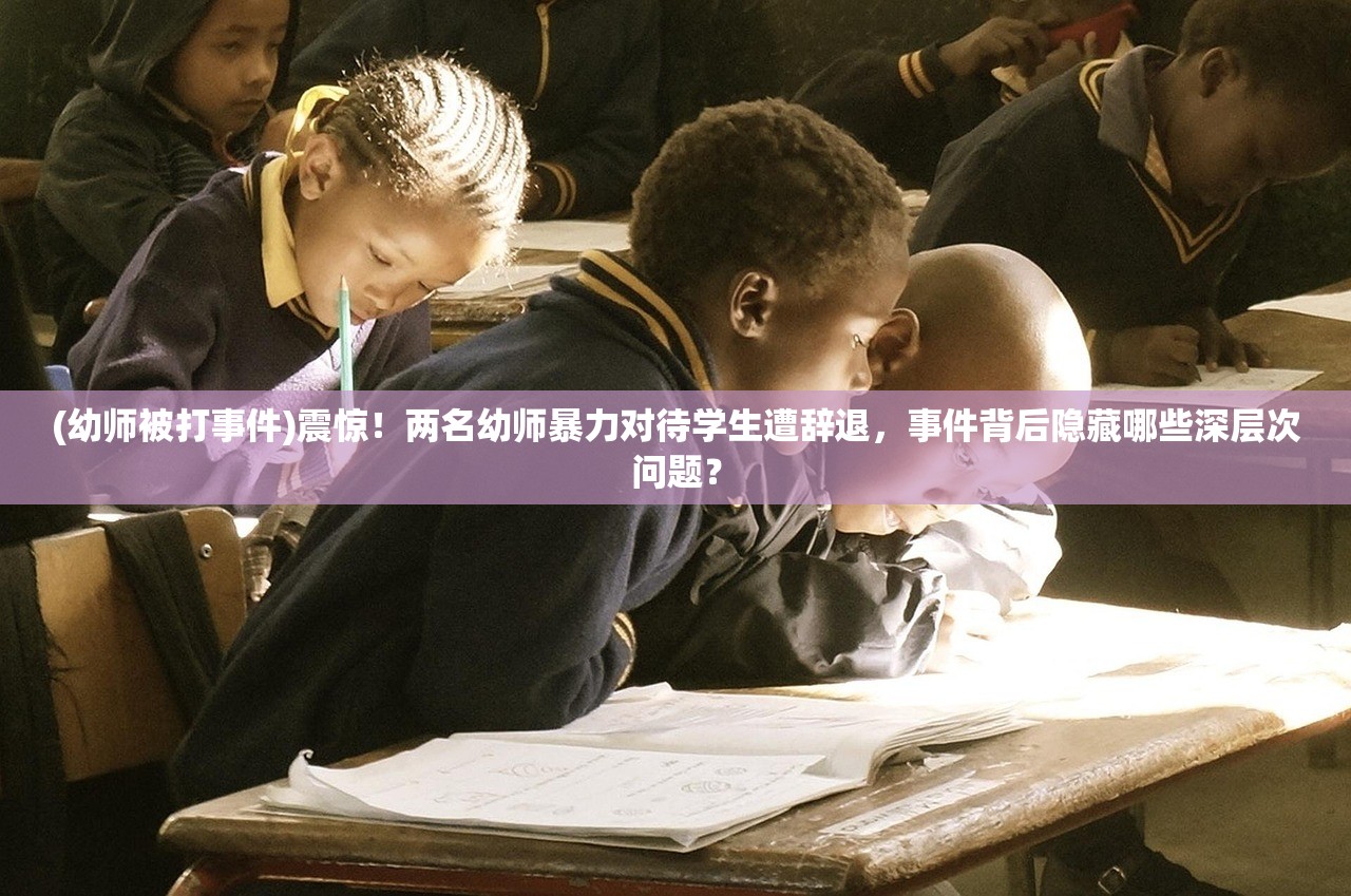 (幼师被打事件)震惊！两名幼师暴力对待学生遭辞退，事件背后隐藏哪些深层次问题？