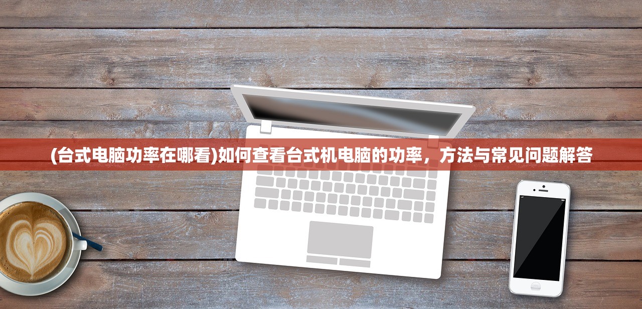 (台式电脑功率在哪看)如何查看台式机电脑的功率，方法与常见问题解答