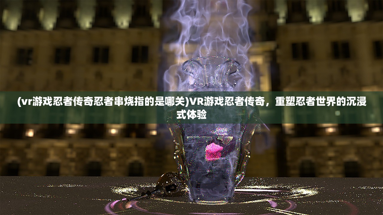 (vr游戏忍者传奇忍者串烧指的是哪关)VR游戏忍者传奇，重塑忍者世界的沉浸式体验