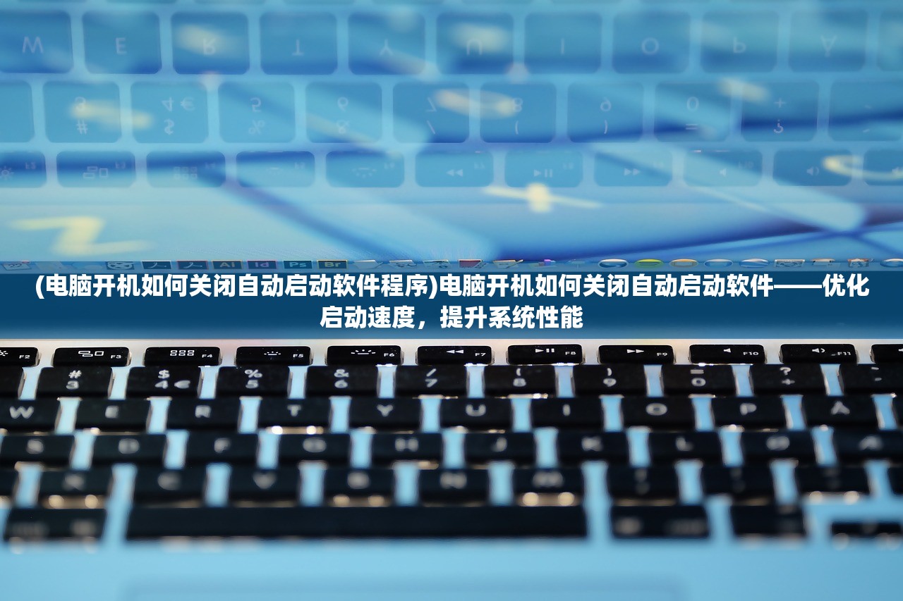(电脑开机如何关闭自动启动软件程序)电脑开机如何关闭自动启动软件——优化启动速度，提升系统性能