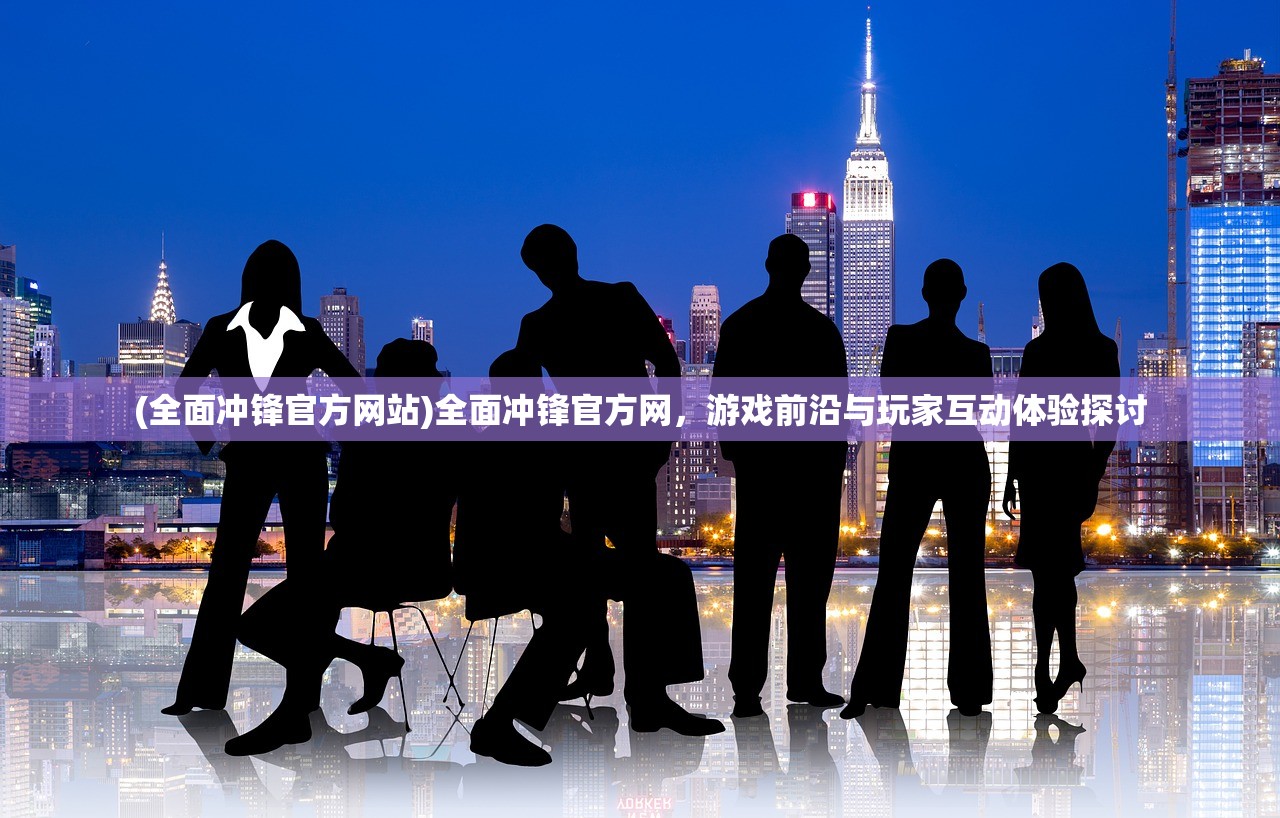 (全面冲锋官方网站)全面冲锋官方网，游戏前沿与玩家互动体验探讨