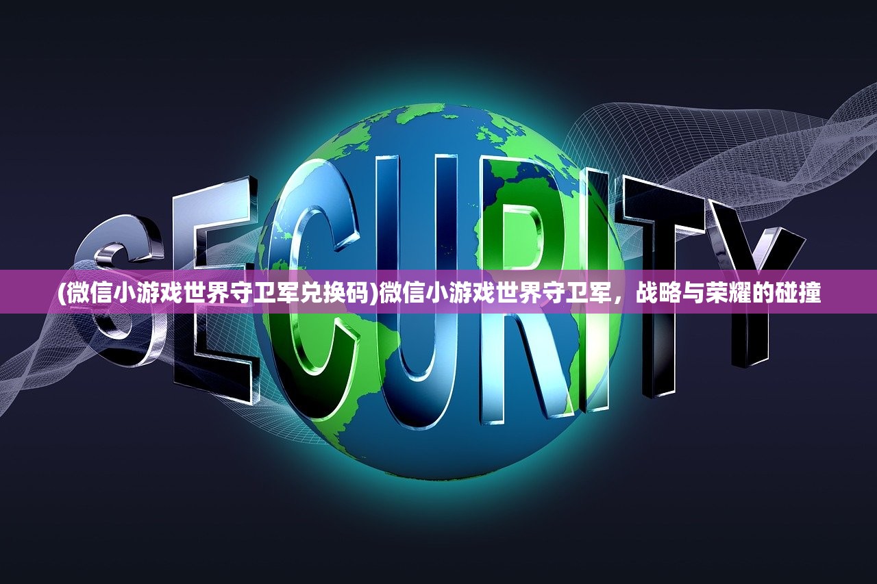 (微信小游戏世界守卫军兑换码)微信小游戏世界守卫军，战略与荣耀的碰撞