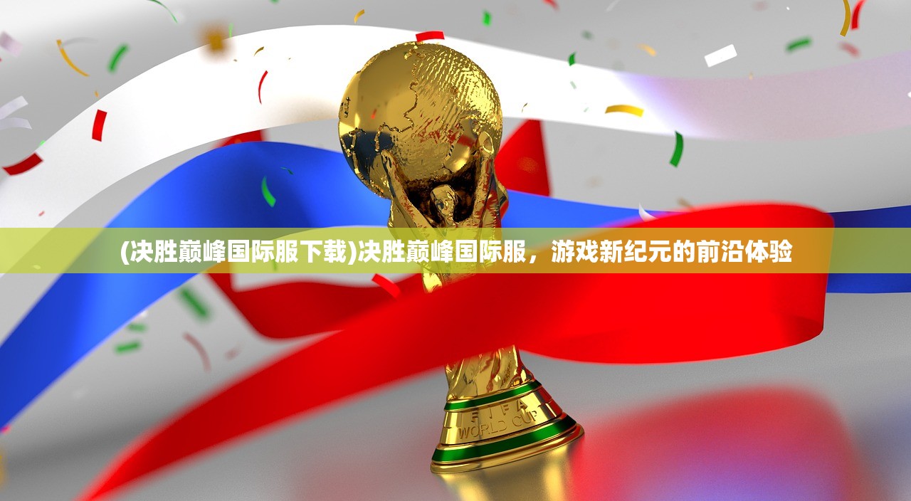 (决胜巅峰国际服下载)决胜巅峰国际服，游戏新纪元的前沿体验