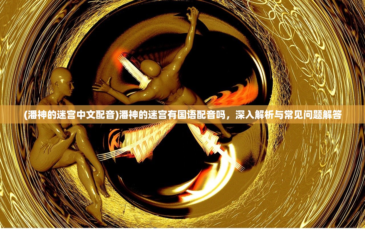 (潘神的迷宫中文配音)潘神的迷宫有国语配音吗，深入解析与常见问题解答