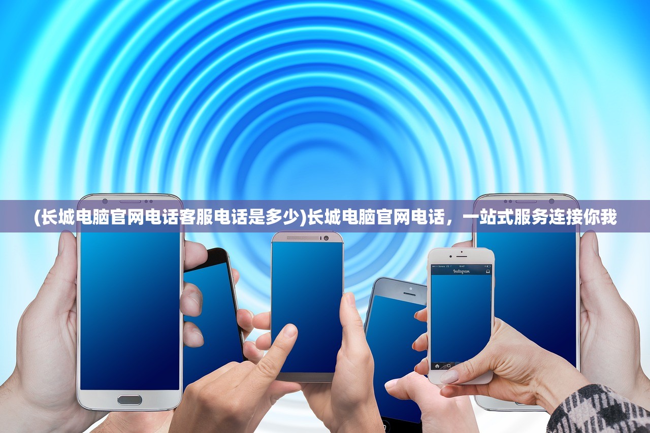 (长城电脑官网电话客服电话是多少)长城电脑官网电话，一站式服务连接你我