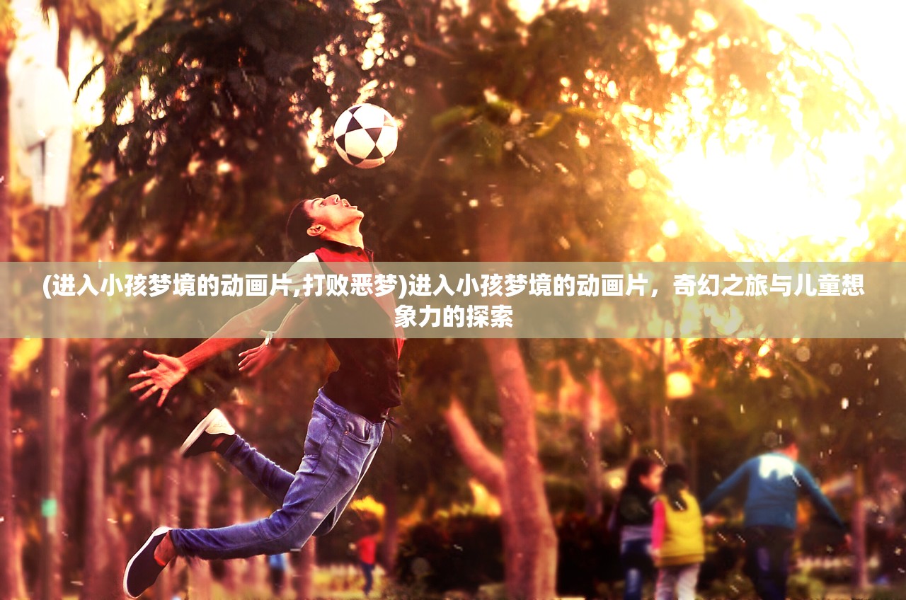 (进入小孩梦境的动画片,打败恶梦)进入小孩梦境的动画片，奇幻之旅与儿童想象力的探索